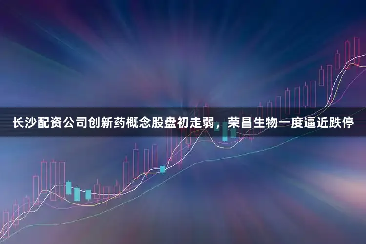 长沙配资公司创新药概念股盘初走弱，荣昌生物一度逼近跌停