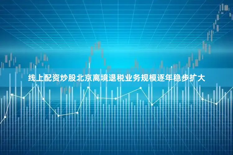 线上配资炒股北京离境退税业务规模逐年稳步扩大