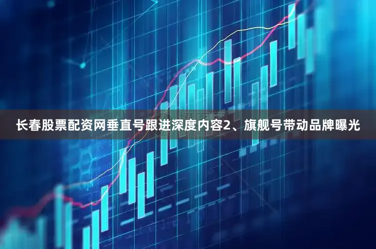 长春股票配资网垂直号跟进深度内容2、旗舰号带动品牌曝光
