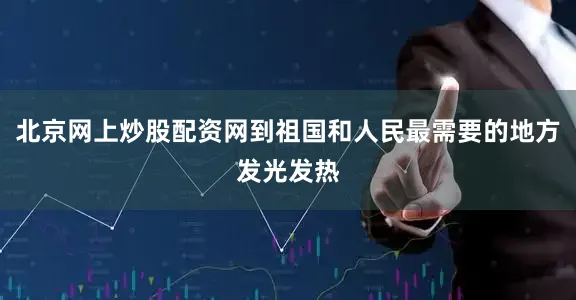 北京网上炒股配资网到祖国和人民最需要的地方发光发热