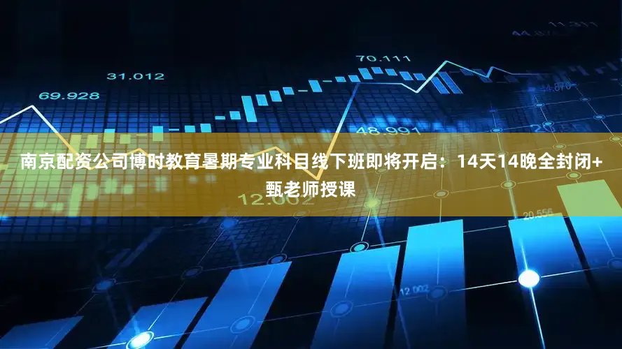 南京配资公司博时教育暑期专业科目线下班即将开启：14天14晚全封闭+甄老师授课