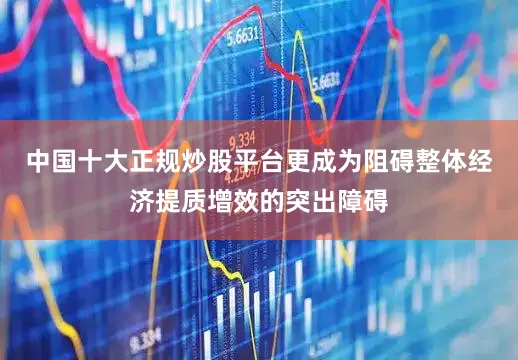 中国十大正规炒股平台更成为阻碍整体经济提质增效的突出障碍