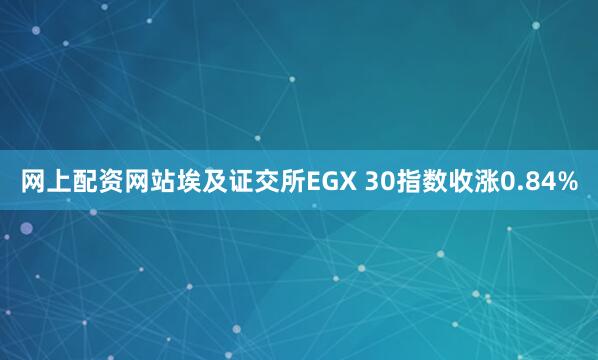 网上配资网站埃及证交所EGX 30指数收涨0.84%